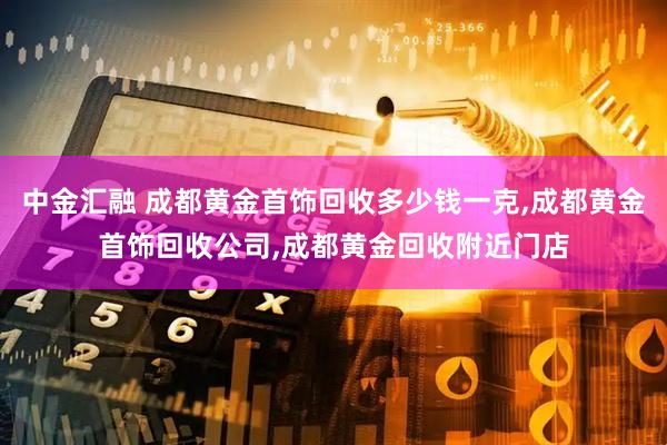 中金汇融 成都黄金首饰回收多少钱一克,成都黄金首饰回收公司,成都黄金回收附近门店
