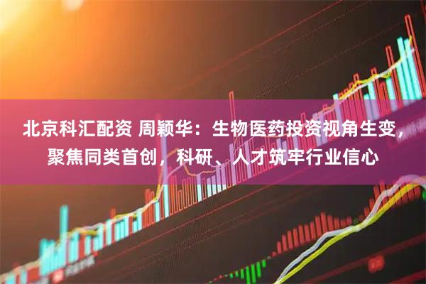 北京科汇配资 周颖华：生物医药投资视角生变，聚焦同类首创，科研、人才筑牢行业信心