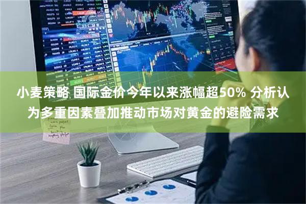 小麦策略 国际金价今年以来涨幅超50% 分析认为多重因素叠加推动市场对黄金的避险需求