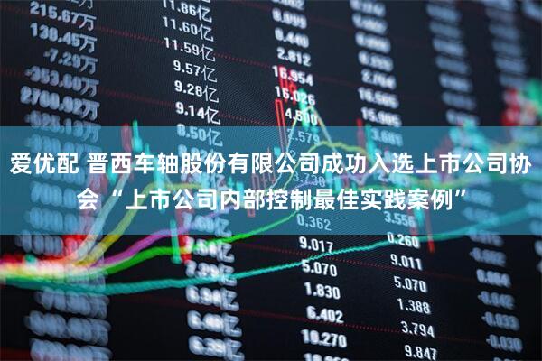 爱优配 晋西车轴股份有限公司成功入选上市公司协会 “上市公司内部控制最佳实践案例”