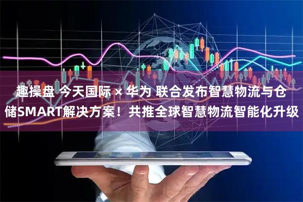 趣操盘 今天国际 × 华为 联合发布智慧物流与仓储SMART解决方案！共推全球智慧物流智能化升级